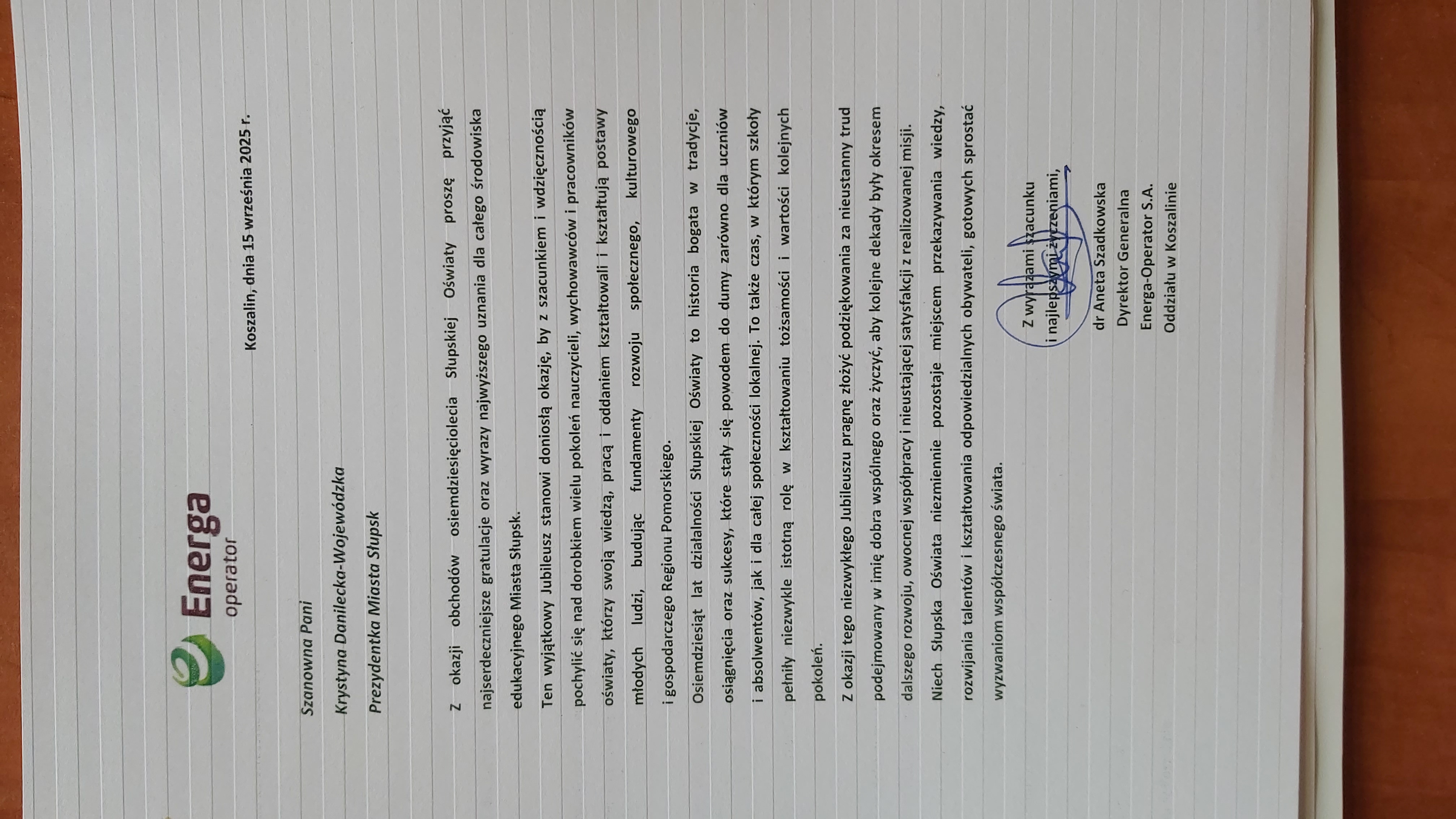 List od Energa Operator S.A. dr Anety Szadkowskiej, Dyrektor Generalnej: Szanowna Pani Krystyna Danilecka-Wojewódzka Prezydentka Miasta Słupska, z okazji obchodów 80-lecia Słupskiej Oświaty proszę przyjąć najserdeczniejsze gratulacje oraz wyrazy najwyższego uznania dla całego środowiska edukacyjnego Miasta Słupsk. Ten wyjątkowy Jubileszu stanowi doniosłą okazję, by z szacunkiem i wdzięcznością pochylić się nad dorobkiem wielu pokoleń nauczycieli, wychowawców i pracowników oświaty, którzy swoją wiedzą, pracą i oddaniem kształtowali i kształtują postawy młodych ludzi, budując fundamenty rozwoju społęcznego, kulturowego i gospodarczego Regionu Pomorskiego.  Osiemdziesiąt lat działalności Słupskiej Oświaty to hisotria bogata w tradycje, osiągnięcia oraz sukcesy , które stały się powodem do dumy zarówno dla uczniów i absolwentó, jak i dla całej społeczności lokalnej. To także czas, w który szkoły pełniły niezwykle istotną rolę w kształtowaniu tożsamości i wartości kolejnych pokoleń. Z okazji tego niezwykłego Jubileuszu pragnę złożyć podziękowania za nieustanny trud podejmowanych w imię dbra wspólnego oraz życzyć, aby kolejne dekady były okresem dalszego rozwoju, owocnej współpracy i nieustającej satysfakcji z realizowanych misji. Niech Słupska Oświata niezmiennie pozostaje miejscem przekazywania wiedzy, rozwijania talentów i kształtowania odpowiedzialnych obywateli, gotowych sprostać wyzwaniom współczesnego świata.