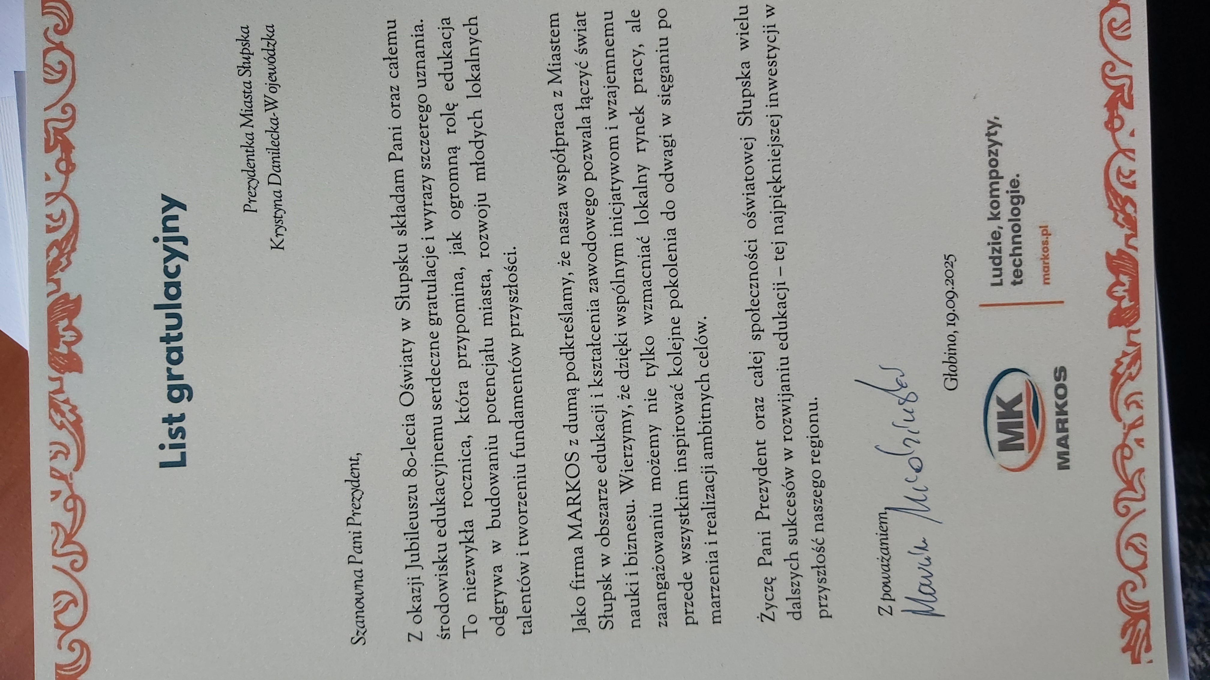 Marcin Miedziński Prezes Firmy MARKOS: z okazji Jubileuszu 80-lecia Oświaty w Słupsku składam Pani oraz całemu środowisku edukacyjnemu serdeczne gratulacje i wyrazy szczerego uznania. To niezwykła rocznica, która przypomina, jak ogromną rolę edukacja odgrywa w budowaniu potencjału miasta, rozwoju młodych lokalnych talentów i tworzeniu fundamentów przyszłości. Jako Firma MARKOS z dumą podkreślamy, że nasza współpraca z Miastem Słupsk w obszarze edukacji i kształcenia zawodowego pozwala łączyć świat nauki i biznesu. Wierzymy, że dzięki wspólnym inicjatywom i wzajemnemu zaangażowaniu możemy nie tylko wzmacniać lokalny rynek pracy, ale przede wszystkim inspirować kolejne pokolenia do odwagi w sięganiu po marzenia i realizacji ambitnych celów. Życzę Pani Prezydent oraz całej społeczności oświatowej Słupska wielu dalszych sukcesów w rozwijaniu edukacji- tej najpiękniejszej inwestycji w przyszłość naszego regionu.