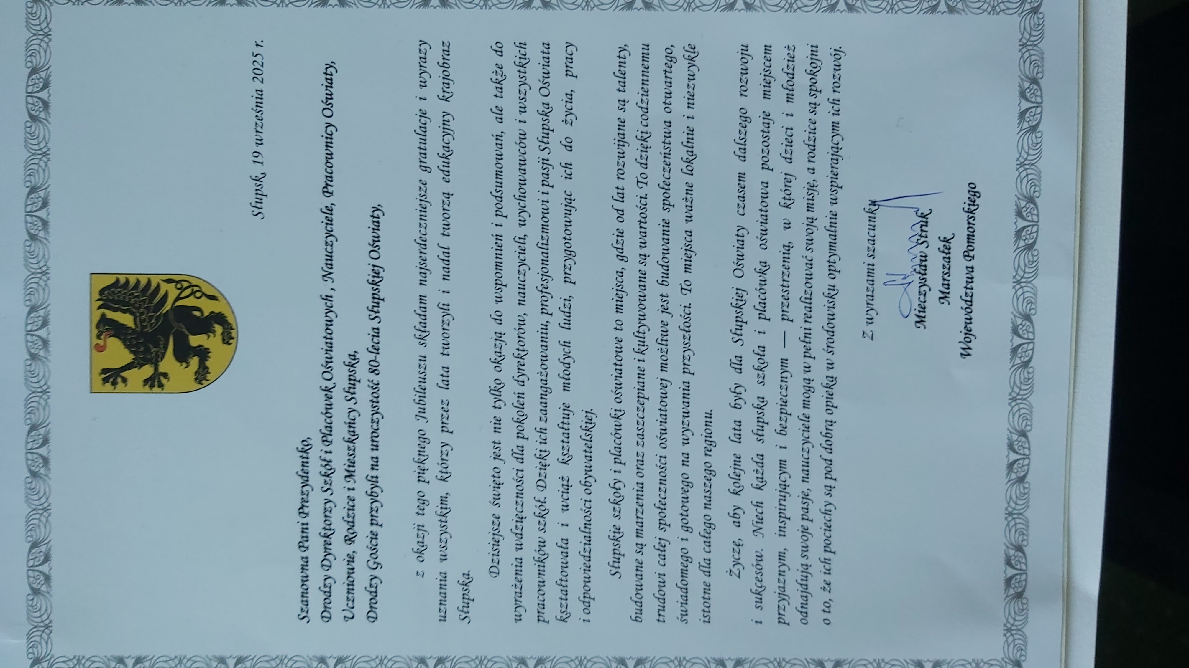 Marszałek Województwa Pomorskiego Mieczysław Struk z okazji pięknego Jubileuszu  składam najserdeczniejsze gratulacje i wyrazy uznania wszystkim, którzy przez lata tworzyli i nadal tworzą edukacyjny krajobraz Słupska. Dzisiejsze święto jest nie tylko okazją do wspomnień i podsumowań, ale także do wyrażenia wdzięczności dla pokoleń dyrektorów, nauczycieli, wychowawców i wszystkich pracowników szkół. Dzięki ich zaangażowaniu, profesjonalizmowi i pasji Słupska Oświata kształtowała i wciąż kształtuje młodych ludzi, przygotowując ich do życia, pracy i odpowiedzialności obywatelskiej. Słupskie szkoły i placówki oświatowe to miejsca, gdzie od lat rozwijane są talenty, budowane są marzenia oraz zaszczepiane i kultywowane są wartości. To dzięki codziennemu trudowi całej społeczności oświatowej możliwe jest budowanie społeczeństwa otwartego, świadomego i gotowego na wyzwania przyszłości. To miejsca ważne lokalnie i niezwykle istotne dla cegło naszego regionu. Życzę, aby kolejne lata były dla Słupskiej Oświaty czasem dalszego rozwoju  i sukcesów. Niech każda słupska szkoła i placówka oświatowa pozostaje miejscem przyjaznym, inspirującym i bezpiecznym- przestrzenią w której dzieci i młodzież odnajdują swoje pasje, nauczyciele mogą w pełni realizować swoją misję, a rodzice są spokojni o to, że ich pociechy są pod dobrą opieką w środowisku optymalnie wspierającym ich rozwój.