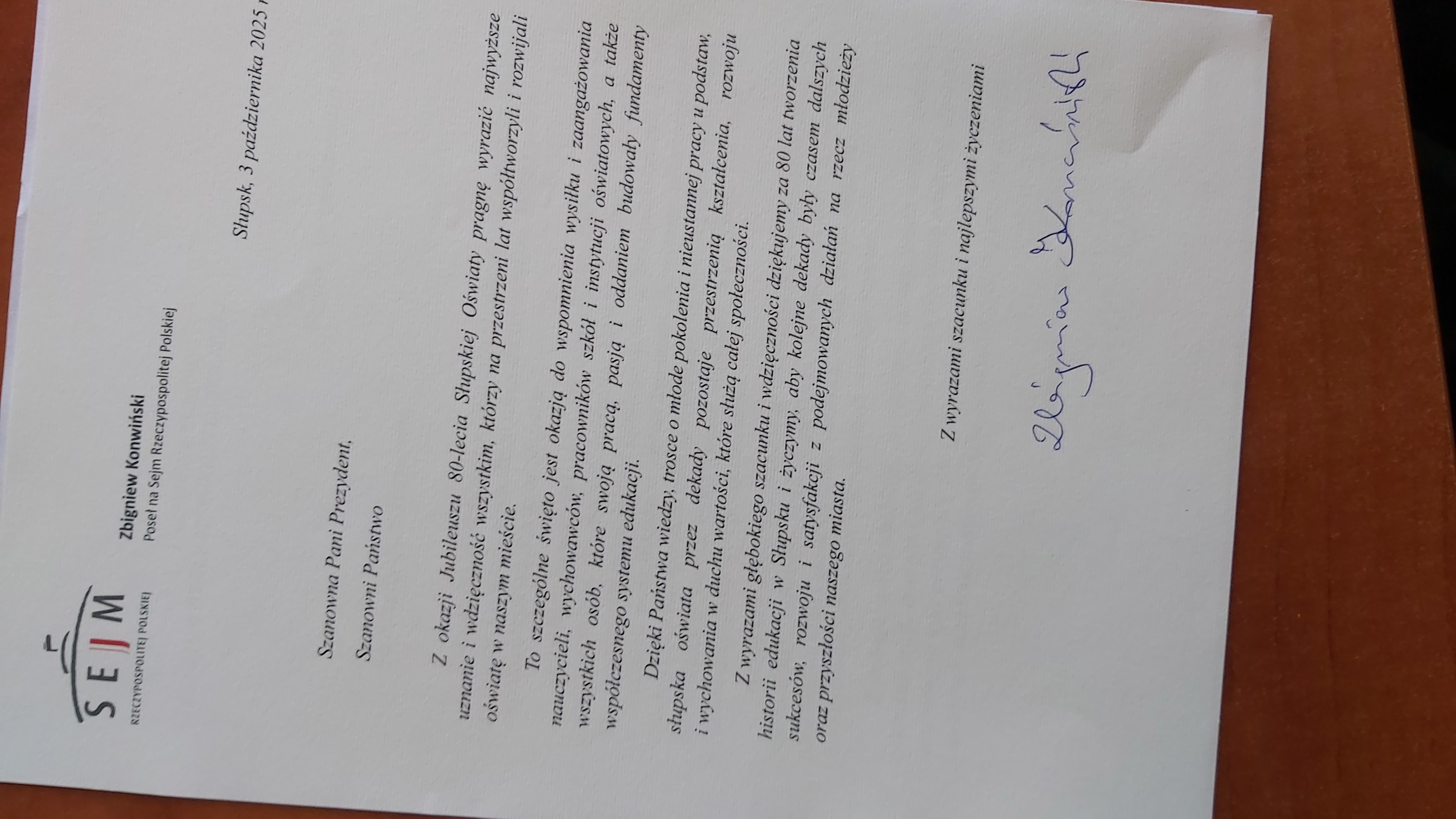 Zbigniew Konwiński, Poseł na Sejm Rzeczypospolitej Polskiej: z okazji Jubileuszu 80-lecia Słupskiej Oświaty pragnę wyrazić najwyższe uznanie i wdzięczność wszystkim,którzy na przestrzeni lat współtworzyli i rozwijali oświatę w naszym mieście. To szczególne święto jest okazją do wspomnienia wysiłku i zaangażowania nauczycieli, wychowawców, pracowników szkół i instytucji oświatowych, a także wszystkich osób, które swoją pracą, pasją i oddaniem budowały fundamenty współczesnego systemu edukacji.  Dzięki Państwa wiedzy, trosce o młode pokolenia i nieustannej pracy i podstaw, słupska oświata przez dekady pozostaje przestrzenią kształcenia, rozwoju i wychowania w duchu wartości, które służą całej społeczności.  Z wyrazami  głębokiego szacunku i wdzięczności dziękujemy za 80 lat tworzenia historii edukacji w Słupsku życzymy, aby kolejne dekady były czasem dalszych sukcesów, rozwoju i satysfakcji z podejmowanych działań na rzecz młodzieży oraz przyszłości naszego miasta.