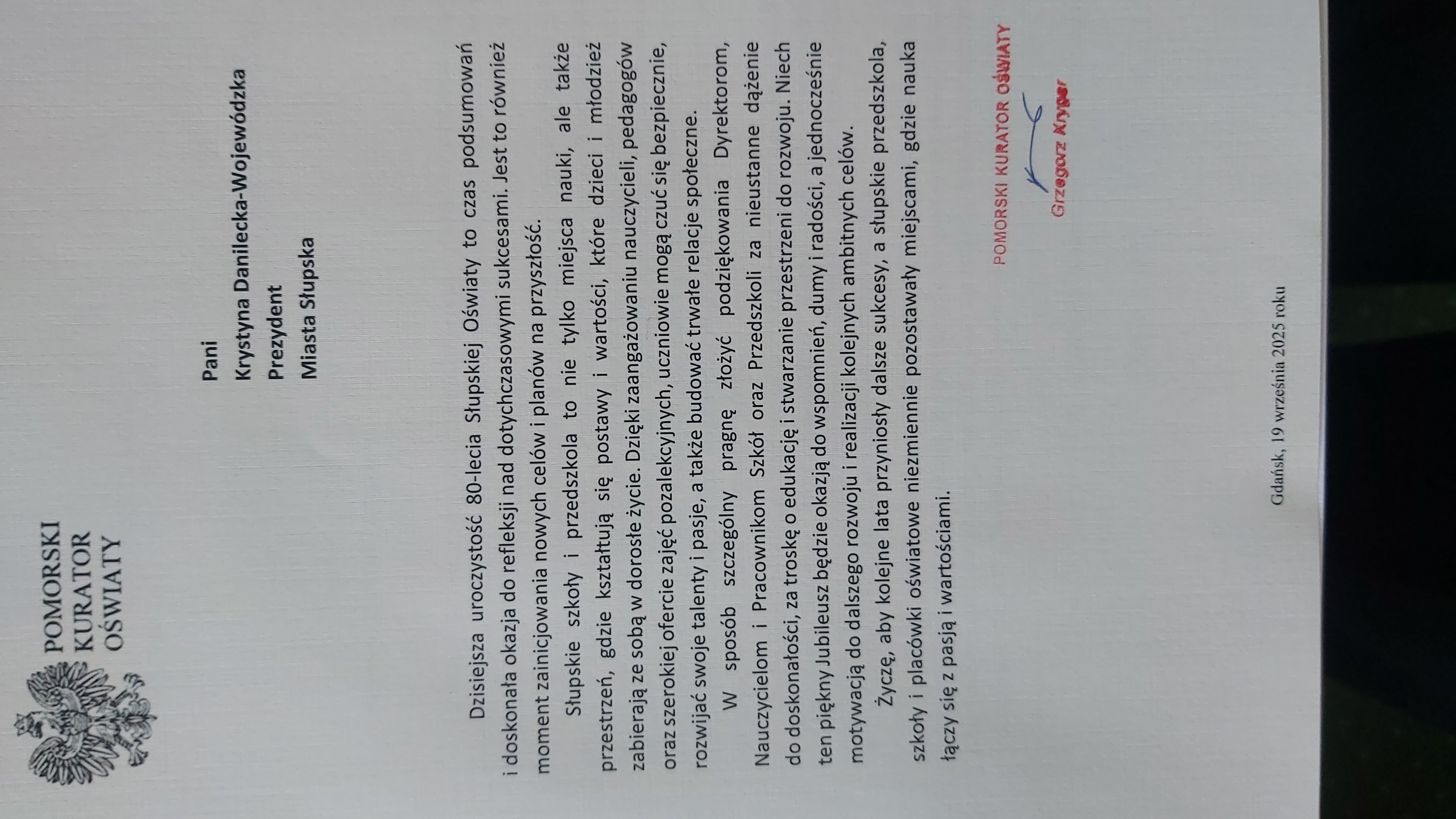 Pomorski Kurator Oświaty Grzegorz Kryger: Dzisiejsza uroczystość 80-lecia Słupskiej Oświaty to czas podsumowań i doskonała okazja do refleksji nad dotychczasowymi sukcesami. Jest to również moment zainicjowania nowych celów i planów na przyszłość. Słupskie szkoły i przedszkola to nie tylko miejska nauki, ale także przestrzeń , gdzie kształtują się postawy i wartości, które dzieci i młodzież zabierają ze sobą w dorosłe życie. Dzięki zaangażowaniu nauczycieli, pedagogów oraz szerokiej ofercie zajęć pozalekcyjnych, uczniowie  mogą czuć się bezpiecznie, rozwijać swoje talent i pasje, a także budować trwałe relacje społeczne. W sposób szczególny pragnę złożyć podziękowania Dyrektorom, Nauczycielom i Pracownikom Szkół oraz Przedszkoli za nieustanne dążenie do doskonałości, za troskę o edukację i stwarzanie przestrzeni do rozwoju. Niech ten piękny Jubileusz będzie okazją do wspomnień, dumy i radości, a jednocześnie motywacją do dalszego rozwoju i realizacji kolejnych ambitnych celów. Życzę, aby kolejne lata przyniosły dalsze sukcesy, a słupskie przedszkola, szkoły i placówki oświatowe niezmiennie pozostawały miejscami, gdzie nauka łączy się z pasją i wartościami.