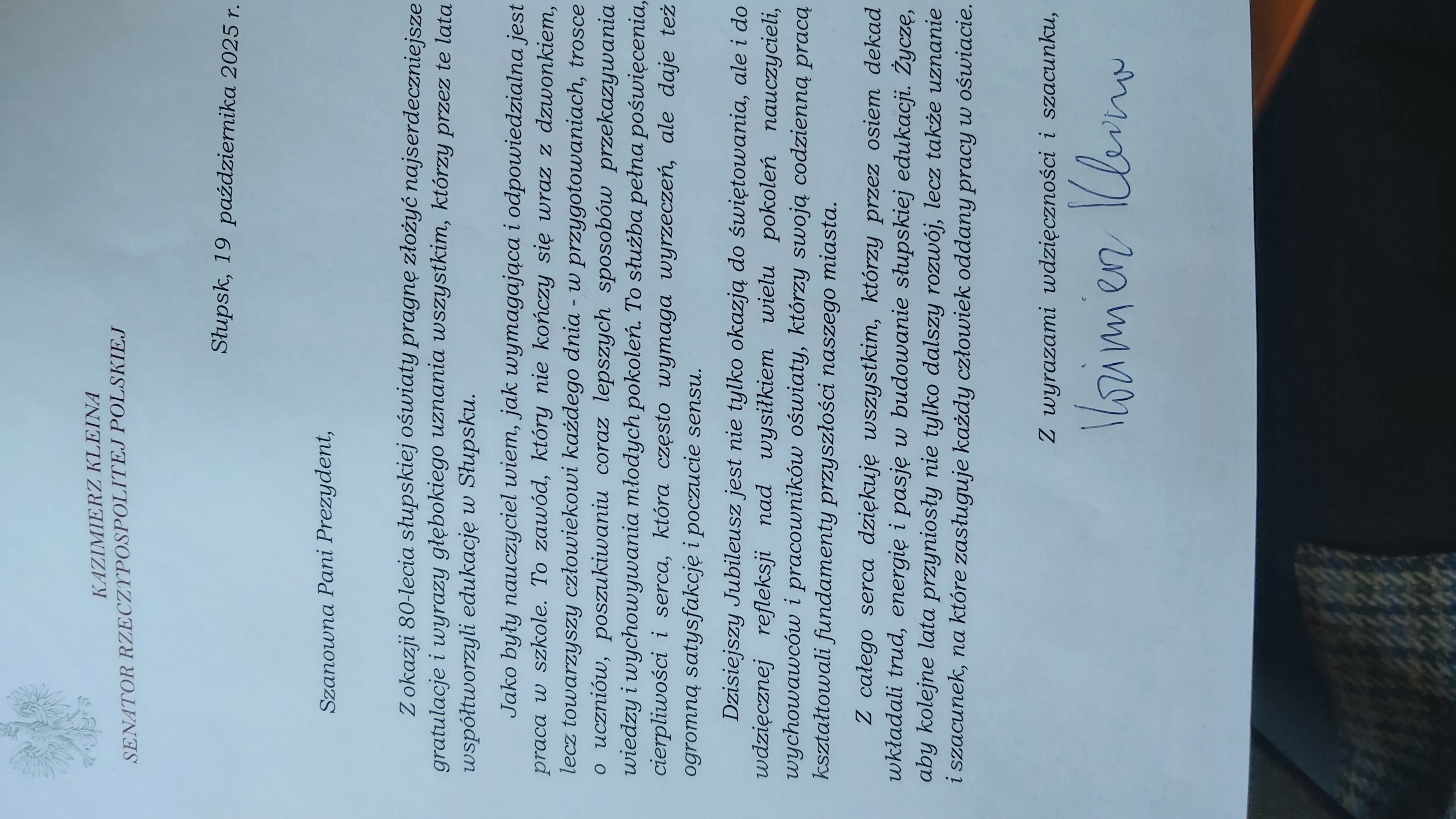 Kazimierz Kleina Senator Rzeczypospolitej Polskiej : z okazji 80-lecia słupskiej oświaty pragnę złożyć najserdeczniejsze gratulacje i wyrazy głębokiego uznania wszystkim, którzy przez te lata współtworzyli edukację w Słupsku.  Jako  były nauczyciel wiem, jak wymagająca i odpowiedzialna jest praca w szkole. To zawód, który nie kończy się wraz z dzwonkiem,lecz towarzyszy człowiekowi każdego dnia- w przygotowaniach , trosce o uczniów, poszukiwaniu coraz lepszych sposobów przekazywania wiedzy i wychowywania młodych pokoleń. To służba pełna poświęcenia, cierpliwości i serca, która często wymaga wyrzeczeń, ale daje też ogromną satysfakcję i poczucie sensu. Dzisiejszy Jubileusz jest nie tylko okazją do świętowania, ale i do wdzięcznej refleksji nad wysiłkiem wielu pokoleń nauczycieli, wychowawców i pracowników oświaty, którzy swoją codzienną pracą kształtowali fundamenty naszego miasta. Z całego serca dziękuję wszystkim, którzy przez osiem dekad wkładali trud, energię  i pasję w budowanie słupskiej edukacji. Życzę, aby kolejne lata przyniosły nie tylko dalszy rozwój, lecz także uznanie i szacunek, na które zasługuje każdy człowiek oddany pracy w oświacie.