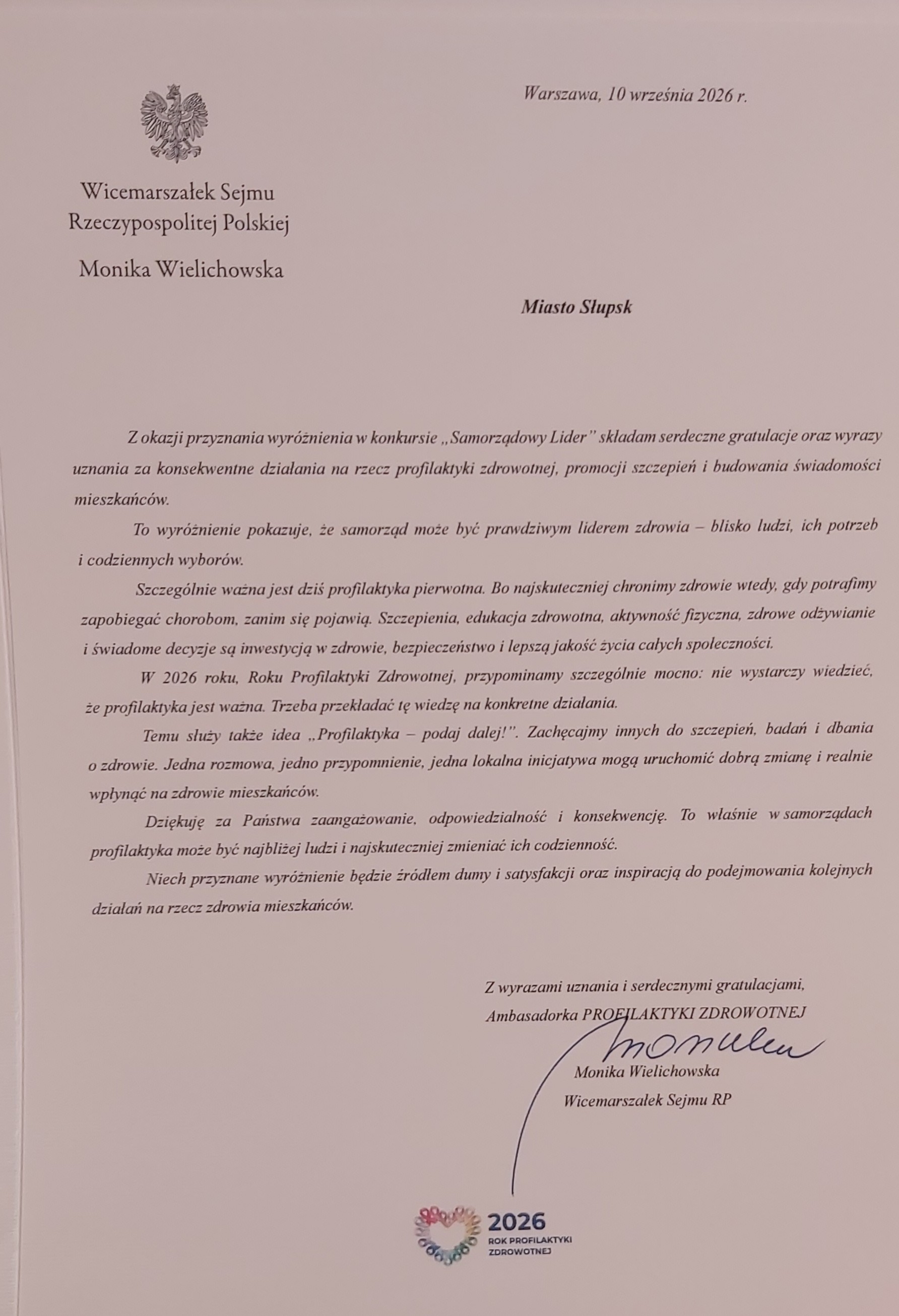 List od Moniki Wielichowskiej Wicemarszałek Sejmu RP Ambasadorki Profilaktyki Zdrowotnej: z okazji przyznania wyr&oacute;żnienia w konkursie Samorządowy Lider składam serdeczne gratulacje oraz wyrazy uznania za konsekwentne działania na rzecz profilaktyki zdrowotnej, profilaktyki zdrowotnej i budowania świadomości mieszkańc&oacute;w. To wyr&oacute;żnienie pokazuje, że smaorząd może być prawdziwym liderem zdrowia - blisko ludzi, ich potrzeb i codziennych wybor&oacute;w. Szczeg&oacute;lnie ważna jest dziś profilaktyka pierwotna. Bo najskuteczniej chronimi zdrowie wtedy, gdy potrafimy zapobiegać chorobom, zanim się pojawią. Szczepienia, edyukacja zdrowotna, aktywność fizyczna, zdrowe odżywianie i świadome decyzje są inwestycją w zdrowie, bezpieczeństwo i lepsza jakość życia całych społeczności. W 2026 roku , Roku Profilaktyki Zdrowotnej, przypominamy szczeg&oacute;lnie mocno: nie wystarczy wiedzieć, że profilaktyka jest ważna. Trzeva przekładac tę wiedze na konkretne działania. Temu służy także  idea: ,, Profilaktyka - podaj dalej". Zachęcajmy innych do szczepień, badań i dbania o zdrowie. Jedna rozmowa, jedno przypomnienie, jedna lokalna inicjatywa moga uruchomić dobrą zmianę i realnie wpłynąć na zdrowie mieszkańc&oacute;w. Dziękuję za Państwa zaangażowanie, odpowiedzialność i konsekwencję. To własnie w samorządach profilaktyka może być najbliżej ludzi i najskuteczniej zmieniać ich codzienność. Niech przyznane wyr&oacute;żnienie będzie źr&oacute;dłem dumy i satysfakcji oraz inspiracją do podejmowania kolekjnych działań na rzecz zdrowia mieszkańc&oacute;w.