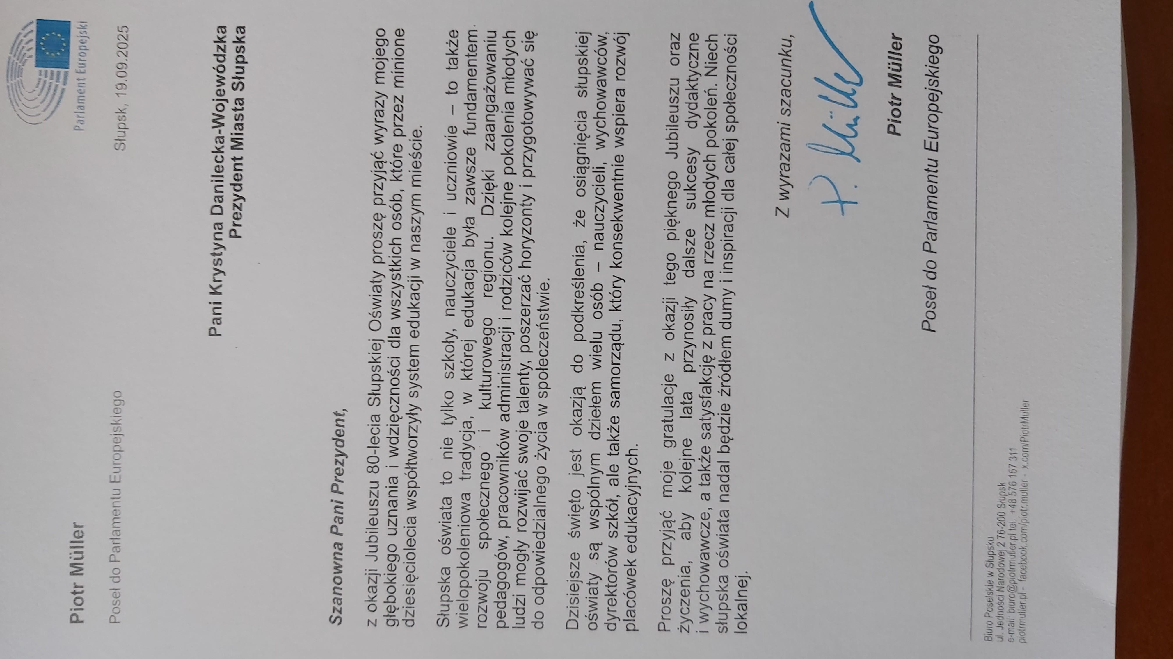 Piotr Müller Poseł do Parlamentu Europejskiego: z okazji Jubileuszu 80-lecia Słupskiej Oświaty proszę przyjąć wyrazy mojego głębokiego uznania i wdzięczności dla wszystkich osób, które przez minione dziesięciolecia współtworzyły system edukacji w naszym mieście. Słupska oświata to nie tylko szkoły, nauczyciele i uczniowie- to także wielopokoleniowa tradycja, w której edukacja była zawsze fundamentem rozwoju społecznego i kulturowego regionu. Dzięki zaangażowaniu pedagogów, pracowników administracji i rodziców kolejne pokolenia młodych ludzi mogły rozwijać swoje talenty, poszerzać horyzonty i przygotowywać się do odpowiedzialnego życia w społeczeństwie. Dzisiejsze święto jest okazją do podkreślenia, że osiągnięcia słupskiej oświaty są wspólnym dziełem wielu osób- nauczycieli, wychowawców, dyrektorów szkół, ale także samorządu, który konsekwentnie wspiera rozwój placówek edukacyjnych. Proszę przyjąć moje gratulacje z okazji tego pięknego Jubileuszu oraz życzenia, aby kolejne lata przynosiły dalsze sukcesy dydaktyczne i wychowawcze, a także satysfakcję z pracy na rzecz młodych pokoleń. Niech słupska oświata nadal będzie źródłem dumy i inspiracji dla całej społeczności lokalnej .