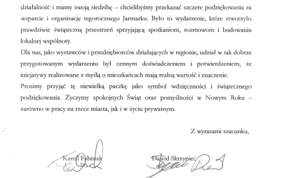 Życzenia z treścią jak dalej: Szanowna Pani Prezydent, z okazji Świąt Bożego Narodzenia prosimy przyjąc serdeczne życzenia zdrowia, spokoju oraz chwil wytchnienia od codziennych obowiązków. Jako firma związana zarówno z Ustką, jak i ze Słupskiem - gdzie prowadzimy działalność i mamy swoją siedzibę - chcielibyśmy przekazać szczere podziękowania za wsparcie i organizację tegorocznego Jarmarku. Było to wydarzenie, które stworzyło prawdziwie świąteczną przestrzeń sprzyjającą spotkaniom, rozmowom i budowaniu lokalnej wspólnoty. Dla nas, jako wystawców i przedsiębiorców działających w regionie, udział w tak dobrze przygotowanym wydarzeniu był cennym doświadczeniem i potwierdzeniem, że inicjatywy realizowane z myślą o mieszkańcach mają realną wartość i znaczenie. Prosimy przyjąć tę niewielką paczkę jako symbol wdzięczności i świątecznego podziekowania. Życzymy spokojnych Świąt oraz pomyślności w Nowym Roku- zarówno w pracy na rzecz miasta, jak i w życiu prywatnym. Z wyrazami szacunku, Kamil Fabisiak, Dawid Skrzypiec. BISTRO KANAŁ.