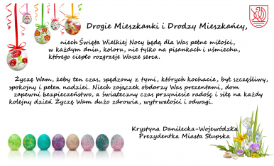 Na zdjęciu widzimy życzenia Pani Prezydent, o treśći: Drogie Mieszkanki i Drodzy Mieszkańcy,       niech Święta Wielkiej Nocy będą dla Was pełne miłości,  w każdym dniu, koloru, nie tylko na pisankach i uśmiechu,  którego ciepło rozgrzeje Wasze serca. Życzę Wam, żeby ten czas, spędzony z tymi, których kochacie, był szczęśliwy,  spokojny i pełen nadziei. Niech zajączek obdarzy Was prezentami, dom   zapewni bezpieczeństwo, a świąteczny czas przyniesie radość i siłę na każdy  kolejny dzień Życzę Wam dużo zdrowia, wytrwałości i odwagi.Krystyna Danilecka-Wojewódzka  Prezydentka Miasta Słupska. Na dole zdjęcia mamy kolorowe jajeczka i wiązanekę kwiatów a u góry czerwone logo Miasta Słupska i jajka wielkanocne zawieszone na tasiemkach