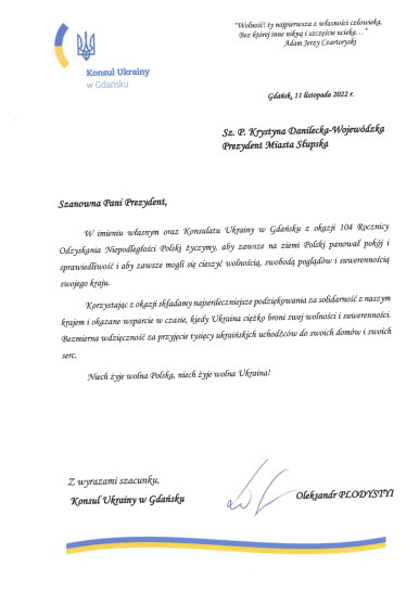 Na zdjęciu widzimy list od Konsula Ukrainy w Gdańsku- podpisał Oleksandr Plodystyi - list kierowany do Prezydentki Miasta Słupska zawierający życzenia z okazji 104 rocznicy odzyskania przez Polskę niepodległości. Konsul składa życzenia pokoju, sprawiedliwości, wolności i tego by Polska mogła zawsze cieszyć się suwerennością i możliwością swobodnego wyrażania poglądów.  Konsul dziękuje też za pomoc Obywatelom Ukrainy jaką Polska okazała w obliczu agresji rosyjskiej na kraj  ukraiński.