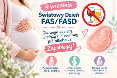 Po lewej stronie znajduje się zdjęcie kobiety w ciąży – ubranej w jasny sweter i białą bluzkę, trzymającej dłonie na brzuchu. W tle widać rozmyte, jasne kwiaty. Po prawej stronie widnieje grafika płodu w łonie matki, otoczona delikatnymi serduszkami i liśćmi. Nad nim umieszczono symbol zakazu z przekreślonymi kieliszkami wina, piwa i wódki. Centralny napis brzmi: „9 września – Światowy Dzień FAS/FASD. Dlaczego kobiety w ciąży nie powinny pić alkoholu? Zapobiegaj!” Na dole plakatu znajdują się trzy kolorowe ikonki z prostymi sylwetkami kobiet i podpisami: Różowa – „Planujesz ciążę – nie pij alkoholu.” Zielona – „Jesteś w ciąży – zachowaj całkowitą abstynencję.” Fioletowa – „Karmisz piersią – również nie pij alkoholu.”