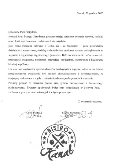 Życzenia z treścią jak dalej: Szanowna Pani Prezydent, z okazji Świąt Bożego Narodzenia prosimy przyjąc serdeczne życzenia zdrowia, spokoju oraz chwil wytchnienia od codziennych obowiązków. Jako firma związana zarówno z Ustką, jak i ze Słupskiem - gdzie prowadzimy działalność i mamy swoją siedzibę - chcielibyśmy przekazać szczere podziękowania za wsparcie i organizację tegorocznego Jarmarku. Było to wydarzenie, które stworzyło prawdziwie świąteczną przestrzeń sprzyjającą spotkaniom, rozmowom i budowaniu lokalnej wspólnoty. Dla nas, jako wystawców i przedsiębiorców działających w regionie, udział w tak dobrze przygotowanym wydarzeniu był cennym doświadczeniem i potwierdzeniem, że inicjatywy realizowane z myślą o mieszkańcach mają realną wartość i znaczenie. Prosimy przyjąć tę niewielką paczkę jako symbol wdzięczności i świątecznego podziekowania. Życzymy spokojnych Świąt oraz pomyślności w Nowym Roku- zarówno w pracy na rzecz miasta, jak i w życiu prywatnym. Z wyrazami szacunku, Kamil Fabisiak, Dawid Skrzypiec. BISTRO KANAŁ.
