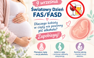 Po lewej stronie znajduje się zdjęcie kobiety w ciąży – ubranej w jasny sweter i białą bluzkę, trzymającej dłonie na brzuchu. W tle widać rozmyte, jasne kwiaty. Po prawej stronie widnieje grafika płodu w łonie matki, otoczona delikatnymi serduszkami i liśćmi. Nad nim umieszczono symbol zakazu z przekreślonymi kieliszkami wina, piwa i wódki. Centralny napis brzmi: „9 września – Światowy Dzień FAS/FASD. Dlaczego kobiety w ciąży nie powinny pić alkoholu? Zapobiegaj!” Na dole plakatu znajdują się trzy kolorowe ikonki z prostymi sylwetkami kobiet i podpisami: Różowa – „Planujesz ciążę – nie pij alkoholu.” Zielona – „Jesteś w ciąży – zachowaj całkowitą abstynencję.” Fioletowa – „Karmisz piersią – również nie pij alkoholu.”
