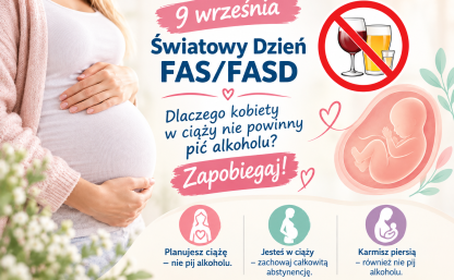 Po lewej stronie znajduje się zdjęcie kobiety w ciąży – ubranej w jasny sweter i białą bluzkę, trzymającej dłonie na brzuchu. W tle widać rozmyte, jasne kwiaty.  Po prawej stronie widnieje grafika płodu w łonie matki, otoczona delikatnymi serduszkami i liśćmi. Nad nim umieszczono symbol zakazu z przekreślonymi kieliszkami wina, piwa i wódki.  Centralny napis brzmi: „9 września – Światowy Dzień FAS/FASD. Dlaczego kobiety w ciąży nie powinny pić alkoholu? Zapobiegaj!”  Na dole plakatu znajdują się trzy kolorowe ikonki z prostymi sylwetkami kobiet i podpisami:      Różowa – „Planujesz ciążę – nie pij alkoholu.”      Zielona – „Jesteś w ciąży – zachowaj całkowitą abstynencję.”      Fioletowa – „Karmisz piersią – również nie pij alkoholu.”